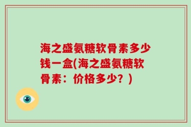 海之盛氨糖软骨素多少钱一盒(海之盛氨糖软骨素：价格多少？)