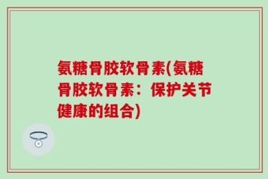 氨糖骨胶软骨素(氨糖骨胶软骨素：保护关节健康的组合)