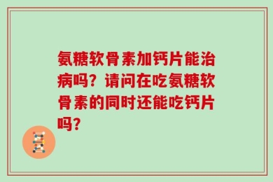 氨糖软骨素加钙片能治病吗？请问在吃氨糖软骨素的同时还能吃钙片吗？