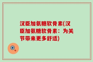 汉臣加氨糖软骨素(汉臣加氨糖软骨素：为关节带来更多舒适)