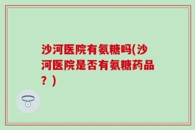 沙河医院有氨糖吗(沙河医院是否有氨糖药品？)