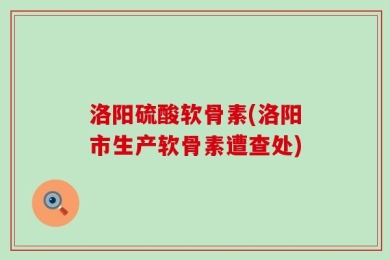 洛阳硫酸软骨素(洛阳市生产软骨素遭查处)