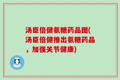 汤臣倍健氨糖药品图(汤臣倍健推出氨糖药品，加强关节健康)