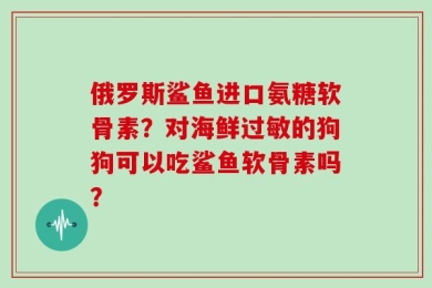俄罗斯鲨鱼进口氨糖软骨素？对海鲜过敏的狗狗可以吃鲨鱼软骨素吗？
