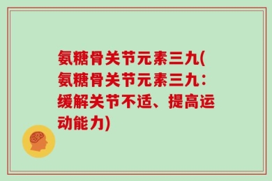 氨糖骨关节元素三九(氨糖骨关节元素三九：缓解关节不适、提高运动能力)