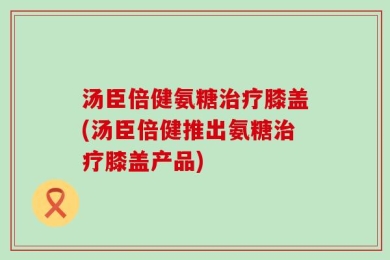 汤臣倍健氨糖治疗膝盖(汤臣倍健推出氨糖治疗膝盖产品)