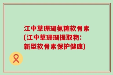 江中草珊瑚氨糖软骨素(江中草珊瑚提取物：新型软骨素保护健康)