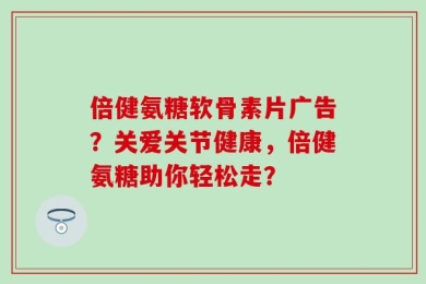 倍健氨糖软骨素片广告？关爱关节健康，倍健氨糖助你轻松走？