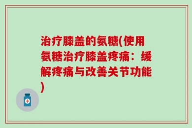 治疗膝盖的氨糖(使用氨糖治疗膝盖疼痛：缓解疼痛与改善关节功能)