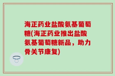 海正药业盐酸氨基葡萄糖(海正药业推出盐酸氨基葡萄糖新品，助力骨关节康复)