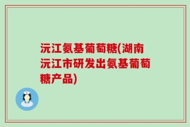 沅江氨基葡萄糖(湖南沅江市研发出氨基葡萄糖产品)