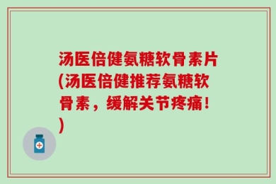 汤医倍健氨糖软骨素片(汤医倍健推荐氨糖软骨素，缓解关节疼痛！)