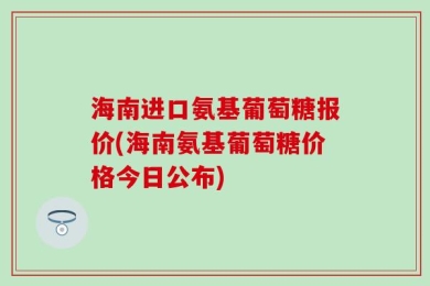 海南进口氨基葡萄糖报价(海南氨基葡萄糖价格今日公布)