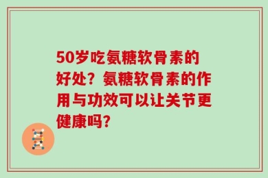 50岁吃氨糖软骨素的好处？氨糖软骨素的作用与功效可以让关节更健康吗？
