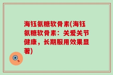 海钰氨糖软骨素(海钰氨糖软骨素：关爱关节健康，长期服用效果显著)