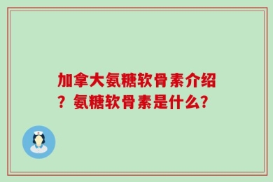 加拿大氨糖软骨素介绍？氨糖软骨素是什么？