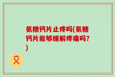 氨糖钙片止疼吗(氨糖钙片能够缓解疼痛吗？)