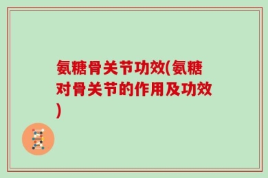 氨糖骨关节功效(氨糖对骨关节的作用及功效)