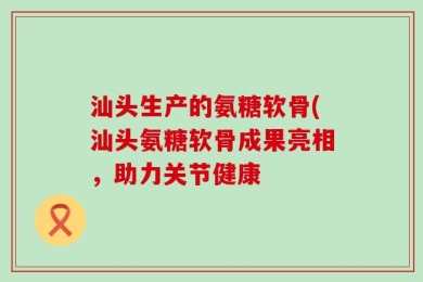 汕头生产的氨糖软骨(汕头氨糖软骨成果亮相，助力关节健康