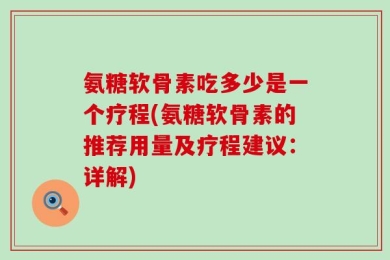 氨糖软骨素吃多少是一个疗程(氨糖软骨素的推荐用量及疗程建议：详解)