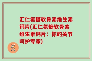 汇仁氨糖软骨素维生素钙片(汇仁氨糖软骨素维生素钙片：你的关节呵护专家)