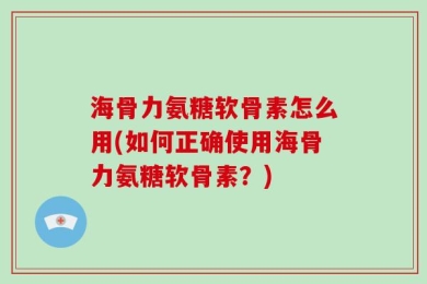 海骨力氨糖软骨素怎么用(如何正确使用海骨力氨糖软骨素？)