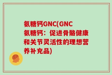 氨糖钙GNC(GNC氨糖钙：促进骨骼健康和关节灵活性的理想营养补充品)