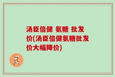 汤臣倍健 氨糖 批发价(汤臣倍健氨糖批发价大幅降价)