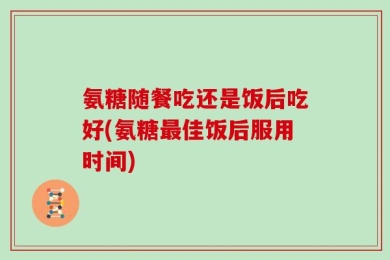 氨糖随餐吃还是饭后吃好(氨糖最佳饭后服用时间)