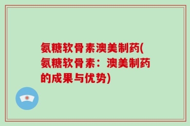 氨糖软骨素澳美制药(氨糖软骨素：澳美制药的成果与优势)
