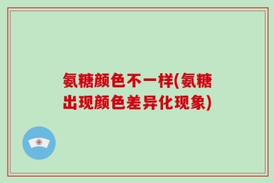 氨糖颜色不一样(氨糖出现颜色差异化现象)