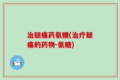 治腿痛药氨糖(治疗腿痛的药物-氨糖)
