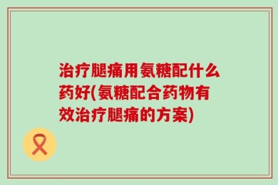 治疗腿痛用氨糖配什么药好(氨糖配合药物有效治疗腿痛的方案)