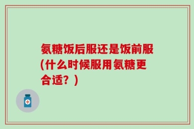 氨糖饭后服还是饭前服(什么时候服用氨糖更合适？)