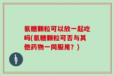 氨糖颗粒可以放一起吃吗(氨糖颗粒可否与其他药物一同服用？)
