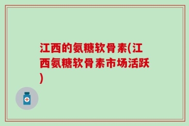 江西的氨糖软骨素(江西氨糖软骨素市场活跃)