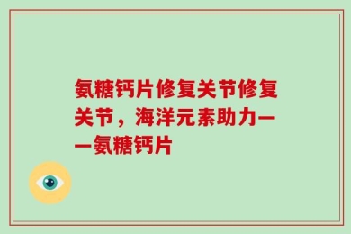 氨糖钙片修复关节修复关节，海洋元素助力——氨糖钙片