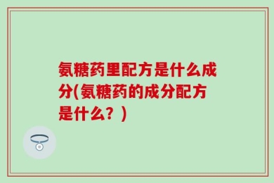 氨糖药里配方是什么成分(氨糖药的成分配方是什么？)