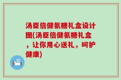 汤臣倍健氨糖礼盒设计图(汤臣倍健氨糖礼盒，让你用心送礼，呵护健康)