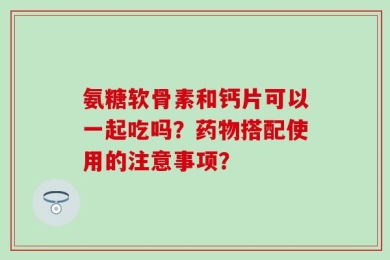 氨糖软骨素和钙片可以一起吃吗？药物搭配使用的注意事项？