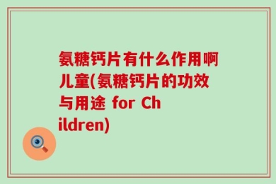 氨糖钙片有什么作用啊儿童(氨糖钙片的功效与用途 for Children)