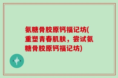 氨糖骨胶原钙福记坊(重塑青春肌肤，尝试氨糖骨胶原钙福记坊)