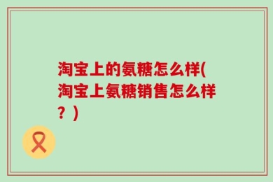 淘宝上的氨糖怎么样(淘宝上氨糖销售怎么样？)