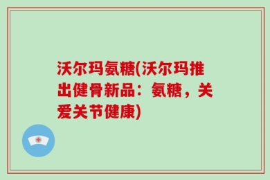 沃尔玛氨糖(沃尔玛推出健骨新品：氨糖，关爱关节健康)
