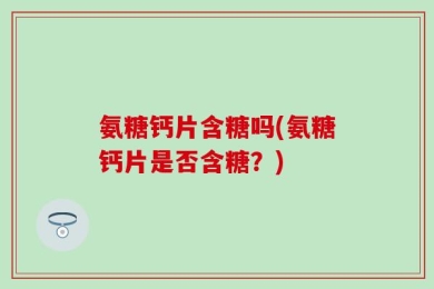 氨糖钙片含糖吗(氨糖钙片是否含糖？)