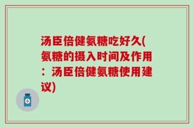 汤臣倍健氨糖吃好久(氨糖的摄入时间及作用：汤臣倍健氨糖使用建议)