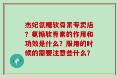 杰妃氨糖软骨素专卖店？氨糖软骨素的作用和功效是什么？服用的时候的需要注意些什么？