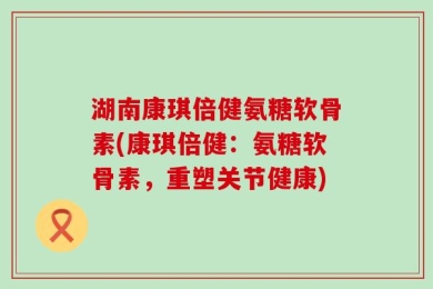 湖南康琪倍健氨糖软骨素(康琪倍健：氨糖软骨素，重塑关节健康)