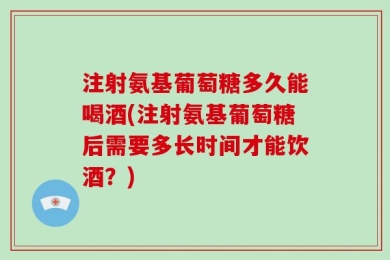 注射氨基葡萄糖多久能喝酒(注射氨基葡萄糖后需要多长时间才能饮酒？)
