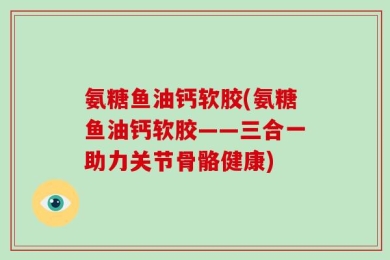 氨糖鱼油钙软胶(氨糖鱼油钙软胶——三合一助力关节骨骼健康)